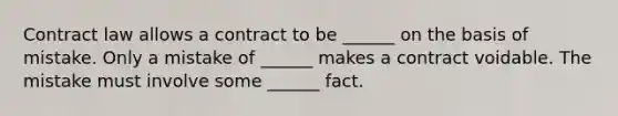 Contract law allows a contract to be ______ on the basis of mistake. Only a mistake of ______ makes a contract voidable. The mistake must involve some ______ fact.