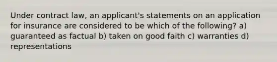 Under contract law, an applicant's statements on an application for insurance are considered to be which of the following? a) guaranteed as factual b) taken on good faith c) warranties d) representations