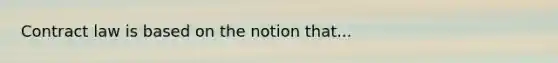 Contract law is based on the notion that...