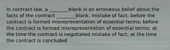 In contract law, a ________blank is an erroneous belief about the facts of the contract ________blank. mistake of fact; before the contract is formed misrepresentation of essential terms; before the contract is formed misrepresentation of essential terms; at the time the contract is negotiated mistake of fact; at the time the contract is concluded