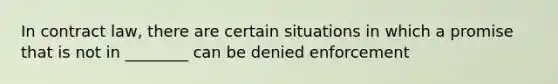 In contract law, there are certain situations in which a promise that is not in ________ can be denied enforcement