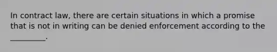 In contract law, there are certain situations in which a promise that is not in writing can be denied enforcement according to the _________.