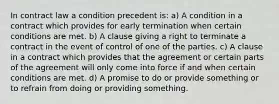 In contract law a condition precedent is: a) A condition in a contract which provides for early termination when certain conditions are met. b) A clause giving a right to terminate a contract in the event of control of one of the parties. c) A clause in a contract which provides that the agreement or certain parts of the agreement will only come into force if and when certain conditions are met. d) A promise to do or provide something or to refrain from doing or providing something.