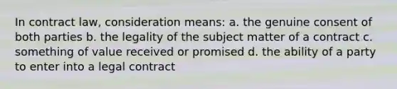 In contract law, consideration means: a. the genuine consent of both parties b. the legality of the subject matter of a contract c. something of value received or promised d. the ability of a party to enter into a legal contract