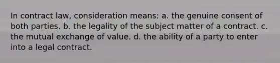 In contract law, consideration means: a. the genuine consent of both parties. b. the legality of the subject matter of a contract. c. the mutual exchange of value. d. the ability of a party to enter into a legal contract.