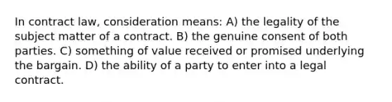 In contract law, consideration means: A) the legality of the subject matter of a contract. B) the genuine consent of both parties. C) something of value received or promised underlying the bargain. D) the ability of a party to enter into a legal contract.