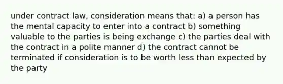 under contract law, consideration means that: a) a person has the mental capacity to enter into a contract b) something valuable to the parties is being exchange c) the parties deal with the contract in a polite manner d) the contract cannot be terminated if consideration is to be worth less than expected by the party