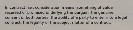 In contract law, consideration means: something of value received or promised underlying the bargain. the genuine consent of both parties. the ability of a party to enter into a legal contract. the legality of the subject matter of a contract.