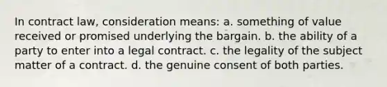 In contract law, consideration means: a. something of value received or promised underlying the bargain. b. the ability of a party to enter into a legal contract. c. the legality of the subject matter of a contract. d. the genuine consent of both parties.