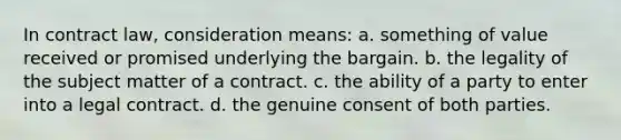 In contract law, consideration means: a. something of value received or promised underlying the bargain. b. the legality of the subject matter of a contract. c. the ability of a party to enter into a legal contract. d. the genuine consent of both parties.