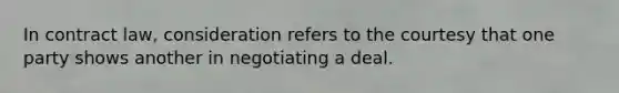 In contract law, consideration refers to the courtesy that one party shows another in negotiating a deal.