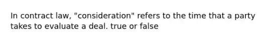 In contract law, "consideration" refers to the time that a party takes to evaluate a deal. true or false