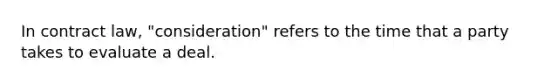 In contract law, "consideration" refers to the time that a party takes to evaluate a deal.​