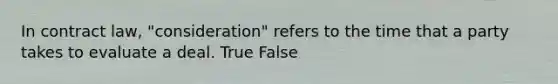 In contract law, "consideration" refers to the time that a party takes to evaluate a deal. True False