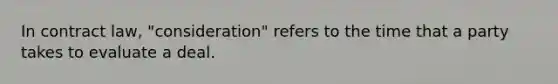 In contract law, "consideration" refers to the time that a party takes to evaluate a deal.