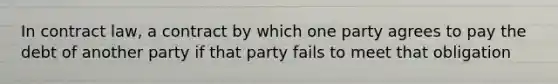 In contract law, a contract by which one party agrees to pay the debt of another party if that party fails to meet that obligation