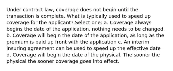 Under contract law, coverage does not begin until the transaction is complete. What is typically used to speed up coverage for the applicant? Select one: a. Coverage always begins the date of the application, nothing needs to be changed. b. Coverage will begin the date of the application, as long as the premium is paid up front with the application c. An interim insuring agreement can be used to speed up the effective date d. Coverage will begin the date of the physical. The sooner the physical the sooner coverage goes into effect.