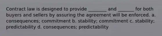 Contract law is designed to provide ________ and _______ for both buyers and sellers by assuring the agreement will be enforced. a. consequences; commitment b. stability; commitment c. stability; predictability d. consequences; predictability