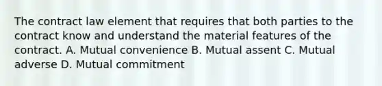 The contract law element that requires that both parties to the contract know and understand the material features of the contract. A. Mutual convenience B. Mutual assent C. Mutual adverse D. Mutual commitment