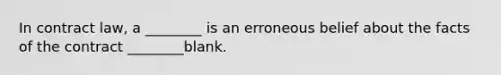 In contract law, a ________ is an erroneous belief about the facts of the contract ________blank.