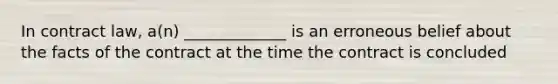 In contract law, a(n) _____________ is an erroneous belief about the facts of the contract at the time the contract is concluded