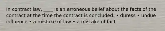 In contract law, ____ is an erroneous belief about the facts of the contract at the time the contract is concluded. • duress • undue influence • a mistake of law • a mistake of fact