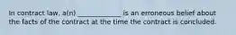 In contract law, a(n) _____________ is an erroneous belief about the facts of the contract at the time the contract is concluded.