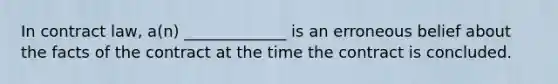 In contract law, a(n) _____________ is an erroneous belief about the facts of the contract at the time the contract is concluded.