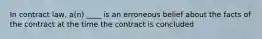 In contract law, a(n) ____ is an erroneous belief about the facts of the contract at the time the contract is concluded