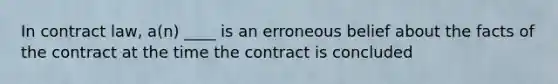 In contract law, a(n) ____ is an erroneous belief about the facts of the contract at the time the contract is concluded