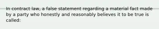 In contract law, a false statement regarding a material fact made by a party who honestly and reasonably believes it to be true is called: