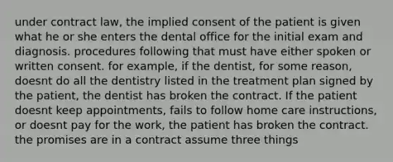 under contract law, the implied consent of the patient is given what he or she enters the dental office for the initial exam and diagnosis. procedures following that must have either spoken or written consent. for example, if the dentist, for some reason, doesnt do all the dentistry listed in the treatment plan signed by the patient, the dentist has broken the contract. If the patient doesnt keep appointments, fails to follow home care instructions, or doesnt pay for the work, the patient has broken the contract. the promises are in a contract assume three things