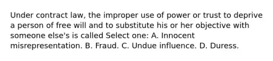 Under contract law, the improper use of power or trust to deprive a person of free will and to substitute his or her objective with someone else's is called Select one: A. Innocent misrepresentation. B. Fraud. C. Undue influence. D. Duress.