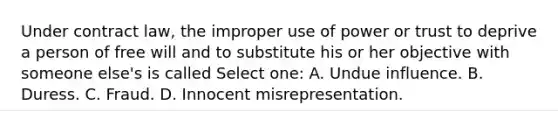 Under contract law, the improper use of power or trust to deprive a person of free will and to substitute his or her objective with someone else's is called Select one: A. Undue influence. B. Duress. C. Fraud. D. Innocent misrepresentation.