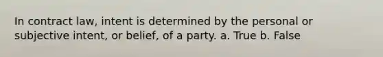 In contract law, intent is determined by the personal or subjective intent, or belief, of a party. a. True b. False