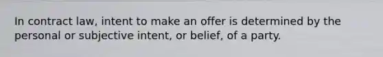 In contract law, intent to make an offer is determined by the personal or subjective intent, or belief, of a party.