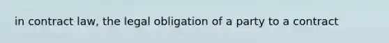 in contract law, the legal obligation of a party to a contract