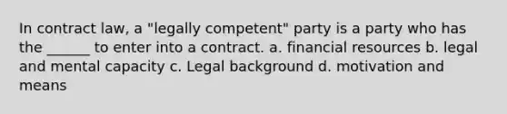 In contract law, a "legally competent" party is a party who has the ______ to enter into a contract. a. financial resources b. legal and mental capacity c. Legal background d. motivation and means