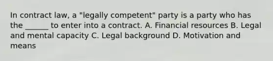 In contract law, a "legally competent" party is a party who has the ______ to enter into a contract. A. Financial resources B. Legal and mental capacity C. Legal background D. Motivation and means