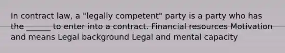 In contract law, a "legally competent" party is a party who has the ______ to enter into a contract. Financial resources Motivation and means Legal background Legal and mental capacity