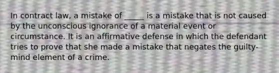 In contract law, a mistake of _____ is a mistake that is not caused by the unconscious ignorance of a material event or circumstance. It is an affirmative defense in which the defendant tries to prove that she made a mistake that negates the guilty-mind element of a crime.