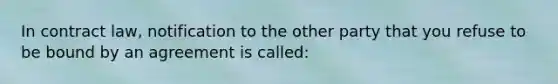 In contract law, notification to the other party that you refuse to be bound by an agreement is called: