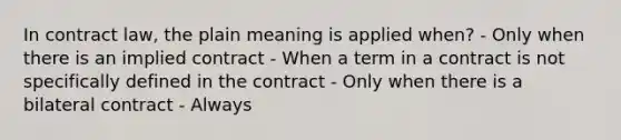 In contract law, the plain meaning is applied when? - Only when there is an implied contract - When a term in a contract is not specifically defined in the contract - Only when there is a bilateral contract - Always