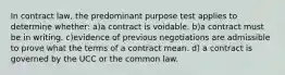 In contract law, the predominant purpose test applies to determine whether: a)a contract is voidable. b)a contract must be in writing. c)evidence of previous negotiations are admissible to prove what the terms of a contract mean. d) a contract is governed by the UCC or the common law.