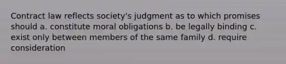 Contract law reflects society's judgment as to which promises should a. constitute moral obligations b. be legally binding c. exist only between members of the same family d. require consideration