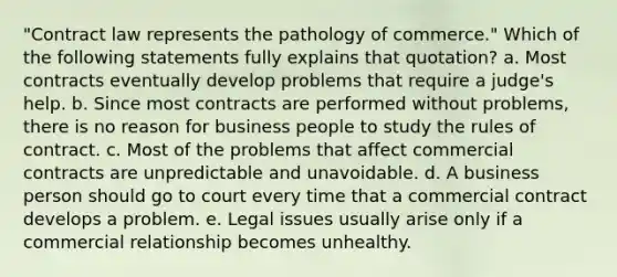 "Contract law represents the pathology of commerce." Which of the following statements fully explains that quotation? a. Most contracts eventually develop problems that require a judge's help. b. Since most contracts are performed without problems, there is no reason for business people to study the rules of contract. c. Most of the problems that affect commercial contracts are unpredictable and unavoidable. d. A business person should go to court every time that a commercial contract develops a problem. e. Legal issues usually arise only if a commercial relationship becomes unhealthy.