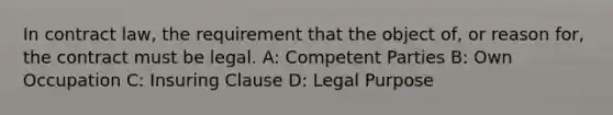 In contract law, the requirement that the object of, or reason for, the contract must be legal. A: Competent Parties B: Own Occupation C: Insuring Clause D: Legal Purpose