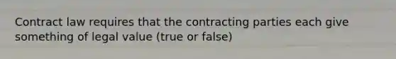 Contract law requires that the contracting parties each give something of legal value (true or false)