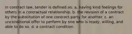 In contract law, tender is defined as: a. having kind feelings for others in a contractual relationship. b. the revision of a contract by the substitution of one contract party for another. c. an unconditional offer to perform by one who is ready, willing, and able to do so. d. a contract condition.