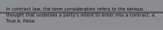 In contract law, the term consideration refers to the serious thought that underlies a party's intent to enter into a contract. a. True b. False